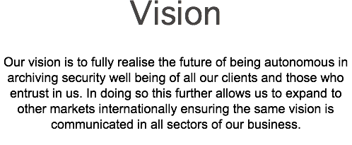 Vision Our vision is to fully realise the future of being autonomous in archiving security well being of all our clients and those who entrust in us. In doing so this further allows us to expand to other markets internationally ensuring the same vision is communicated in all sectors of our business. 