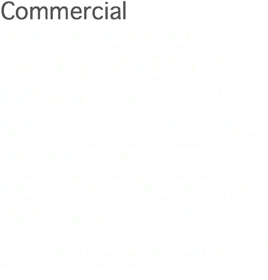Commercial Our company provides services aimed at shielding homes, workplaces and the community. The main service offerings are electronic security systems, camera surveillance, specialized guarding, mobile services and monitoring. As well as offering a “one-stop-shop” for all your security solutions, other services range from mobile patrols, access control, fire prevention, back to base monitoring and mobile patrol services. We understand that a security system is only as good as its most vulnerable point, we therefore take a holistic approach to delivering safety solutions that can help reduce costs, minimize risk and optimize fortification where required. Standby Security will carry out a full, free security survey of your premises to assess your specific requirements in terms of your exposure to risk and the need to comply with security legislation and regulations. We will then design a system that uses the latest products and security technology. System range includes intruder detection, access control and CCTV systems from all major manufacturers plus security leasing, maintenance and monitoring services, and integration. 