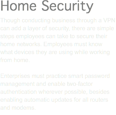 Home Security Though conducting business through a VPN can add a layer of security, there are simple steps employees can take to secure their home networks. Employees must know what devices they are using while working from home. Enterprises must practice smart password management and enable two-factor authentication wherever possible, besides enabling automatic updates for all routers and modems.